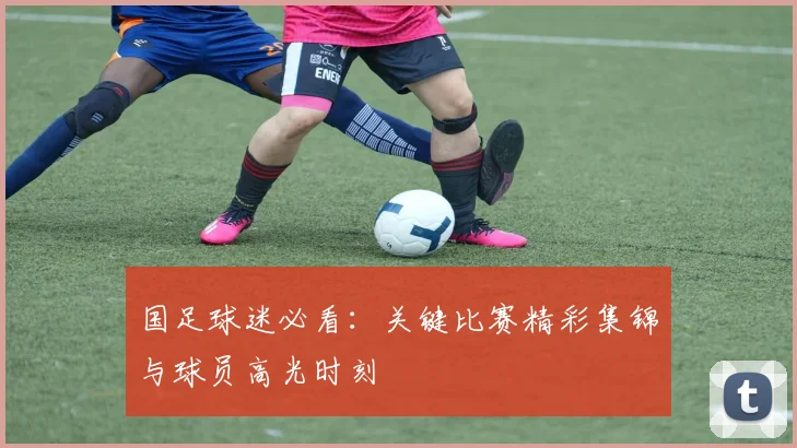 国足球迷必看：关键比赛精彩集锦与球员高光时刻