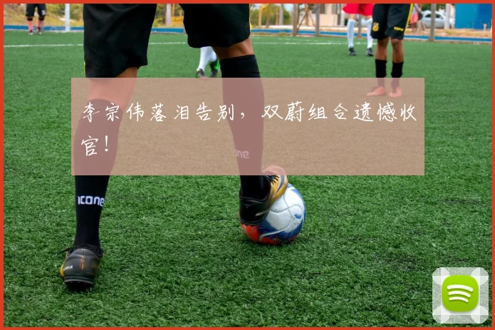 李宗伟落泪告别，双蔚组合遗憾收官！