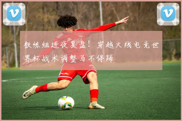 教练组连夜复盘！穿越火线电竞世界杯战术调整马不停蹄